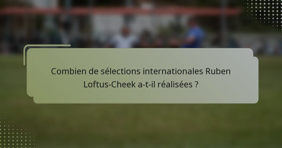 Combien de sélections internationales Ruben Loftus-Cheek a-t-il réalisées ?