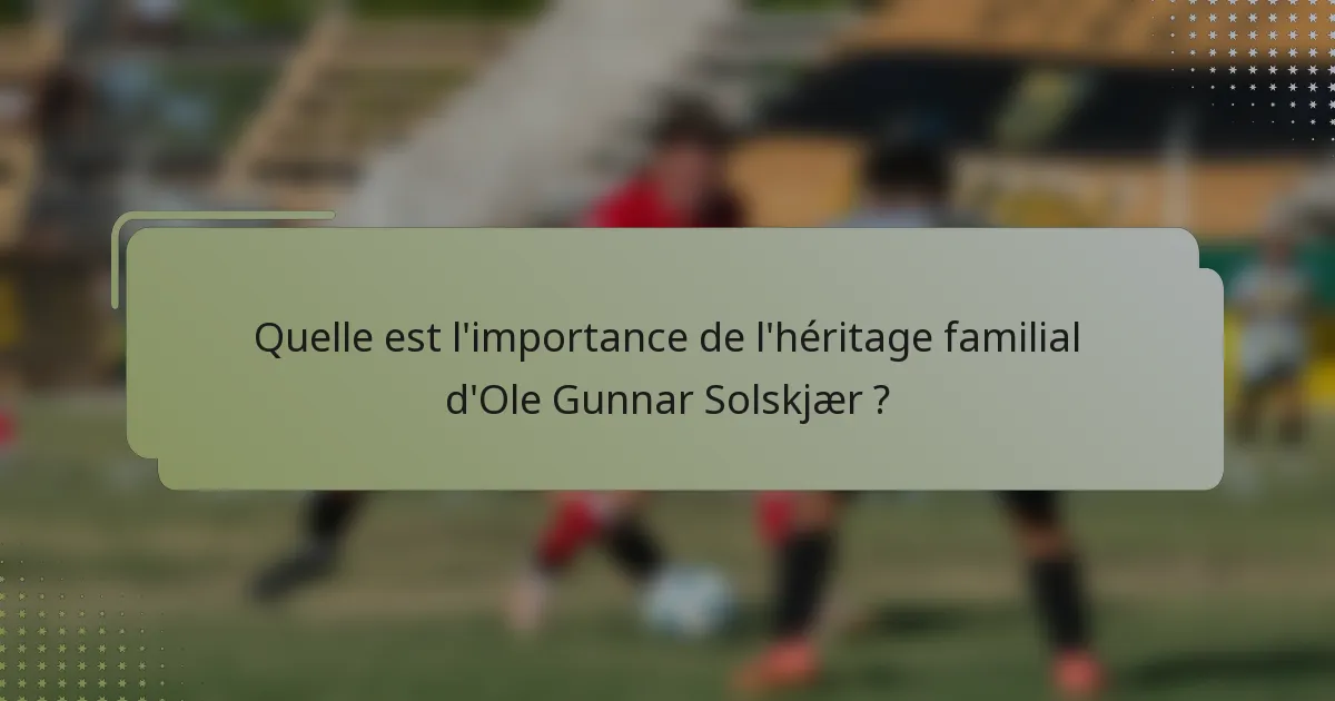 Quelle est l'importance de l'héritage familial d'Ole Gunnar Solskjær ?